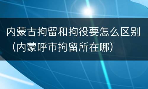 内蒙古拘留和拘役要怎么区别（内蒙呼市拘留所在哪）