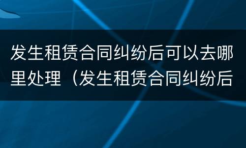 发生租赁合同纠纷后可以去哪里处理（发生租赁合同纠纷后可以去哪里处理）