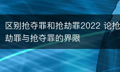 区别抢夺罪和抢劫罪2022 论抢劫罪与抢夺罪的界限