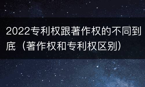 2022专利权跟著作权的不同到底（著作权和专利权区别）