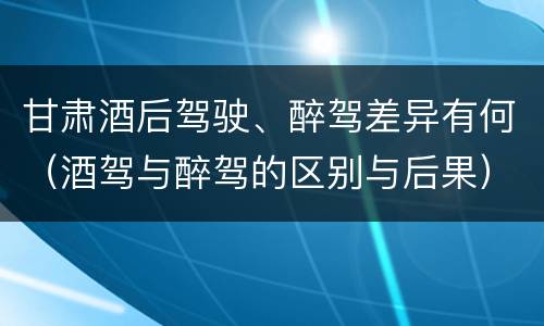 甘肃酒后驾驶、醉驾差异有何（酒驾与醉驾的区别与后果）