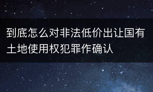 到底怎么对非法低价出让国有土地使用权犯罪作确认