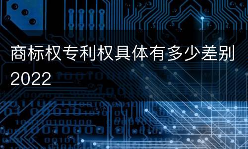 商标权专利权具体有多少差别2022