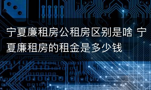 宁夏廉租房公租房区别是啥 宁夏廉租房的租金是多少钱