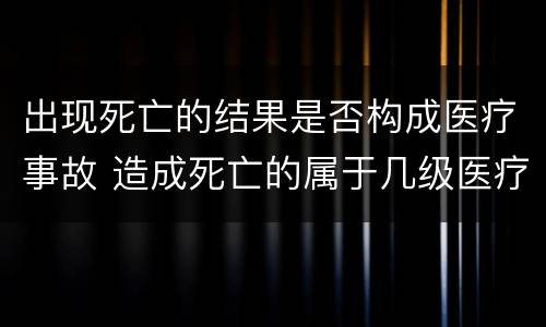 出现死亡的结果是否构成医疗事故 造成死亡的属于几级医疗事故