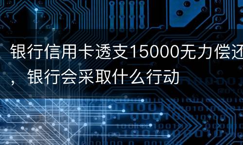 银行信用卡透支15000无力偿还，银行会采取什么行动