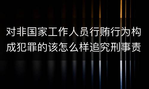 对非国家工作人员行贿行为构成犯罪的该怎么样追究刑事责任