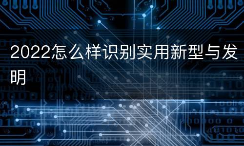 2022怎么样识别实用新型与发明