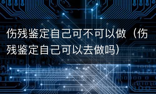 伤残鉴定自己可不可以做（伤残鉴定自己可以去做吗）