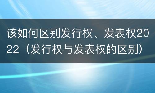 该如何区别发行权、发表权2022（发行权与发表权的区别）