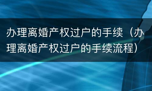 办理离婚产权过户的手续（办理离婚产权过户的手续流程）