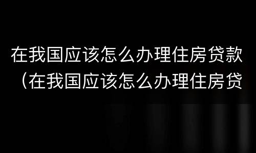 在我国应该怎么办理住房贷款（在我国应该怎么办理住房贷款呢）