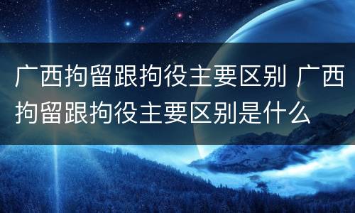 广西拘留跟拘役主要区别 广西拘留跟拘役主要区别是什么