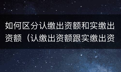 如何区分认缴出资额和实缴出资额（认缴出资额跟实缴出资额）