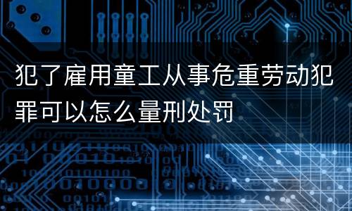 犯了雇用童工从事危重劳动犯罪可以怎么量刑处罚