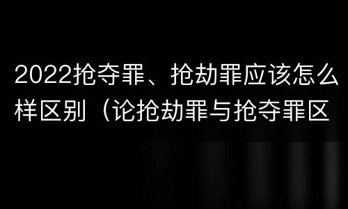 2022抢夺罪、抢劫罪应该怎么样区别（论抢劫罪与抢夺罪区别）