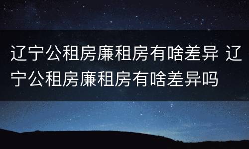 辽宁公租房廉租房有啥差异 辽宁公租房廉租房有啥差异吗