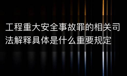 工程重大安全事故罪的相关司法解释具体是什么重要规定