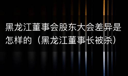 黑龙江董事会股东大会差异是怎样的（黑龙江董事长被杀）