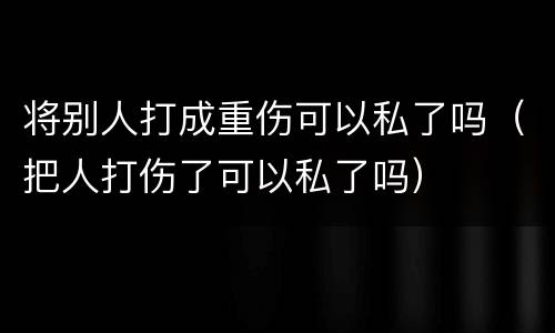 将别人打成重伤可以私了吗（把人打伤了可以私了吗）