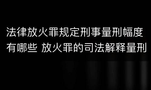 法律放火罪规定刑事量刑幅度有哪些 放火罪的司法解释量刑标准