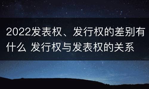 2022发表权、发行权的差别有什么 发行权与发表权的关系