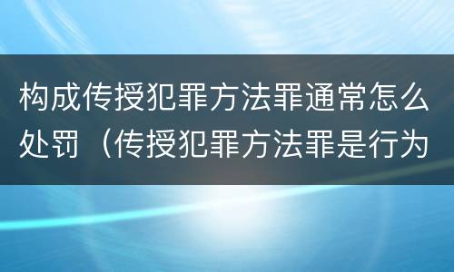 构成传授犯罪方法罪通常怎么处罚（传授犯罪方法罪是行为犯吗）