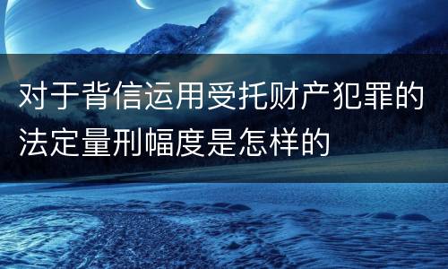 对于背信运用受托财产犯罪的法定量刑幅度是怎样的