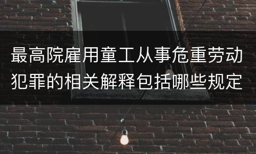 最高院雇用童工从事危重劳动犯罪的相关解释包括哪些规定