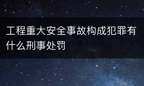 工程重大安全事故构成犯罪有什么刑事处罚