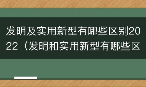 发明及实用新型有哪些区别2022（发明和实用新型有哪些区别）