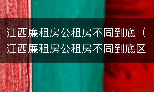 江西廉租房公租房不同到底（江西廉租房公租房不同到底区别）