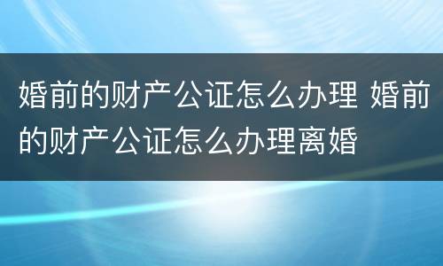 婚前的财产公证怎么办理 婚前的财产公证怎么办理离婚