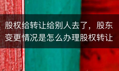 股权给转让给别人去了，股东变更情况是怎么办理股权转让的