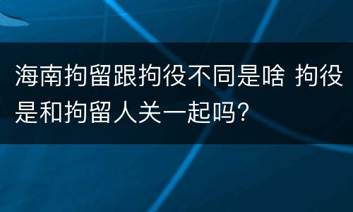 海南拘留跟拘役不同是啥 拘役是和拘留人关一起吗?