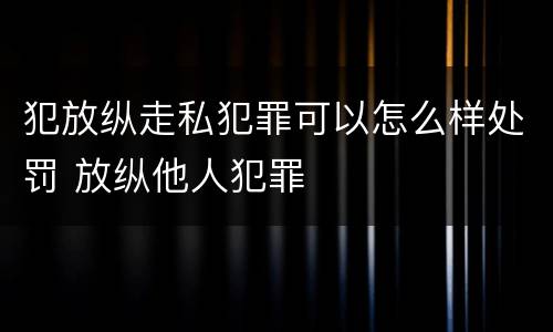 犯放纵走私犯罪可以怎么样处罚 放纵他人犯罪