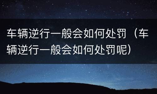 车辆逆行一般会如何处罚（车辆逆行一般会如何处罚呢）