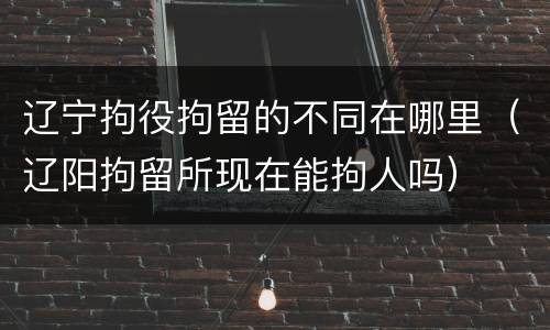 辽宁拘役拘留的不同在哪里（辽阳拘留所现在能拘人吗）