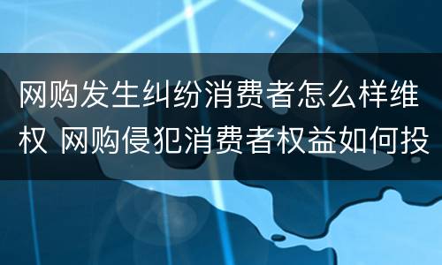 网购发生纠纷消费者怎么样维权 网购侵犯消费者权益如何投诉