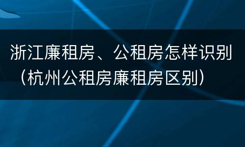 浙江廉租房、公租房怎样识别（杭州公租房廉租房区别）