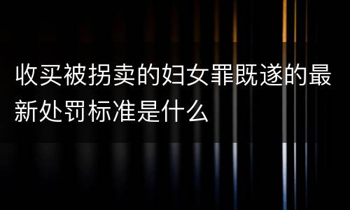 收买被拐卖的妇女罪既遂的最新处罚标准是什么