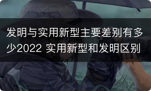 发明与实用新型主要差别有多少2022 实用新型和发明区别