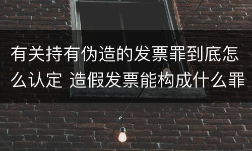 有关持有伪造的发票罪到底怎么认定 造假发票能构成什么罪