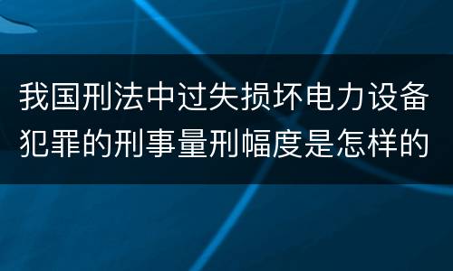 我国刑法中过失损坏电力设备犯罪的刑事量刑幅度是怎样的