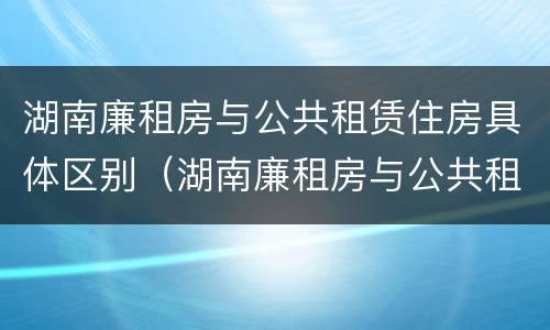 湖南廉租房与公共租赁住房具体区别（湖南廉租房与公共租赁住房具体区别在哪）