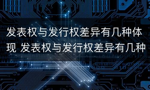 发表权与发行权差异有几种体现 发表权与发行权差异有几种体现在哪里