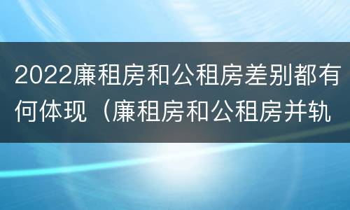 2022廉租房和公租房差别都有何体现（廉租房和公租房并轨了吗）