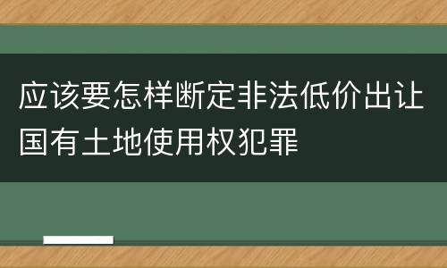 应该要怎样断定非法低价出让国有土地使用权犯罪