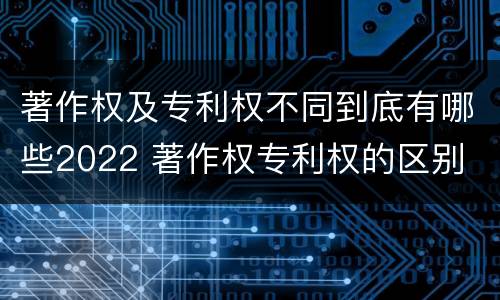 著作权及专利权不同到底有哪些2022 著作权专利权的区别