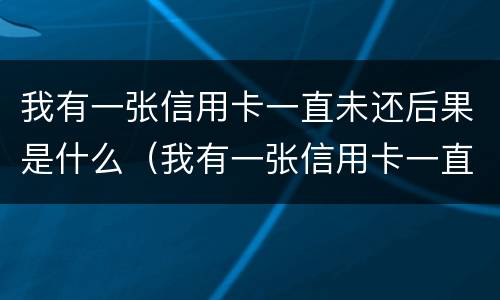 我有一张信用卡一直未还后果是什么（我有一张信用卡一直未还后果是什么呢）